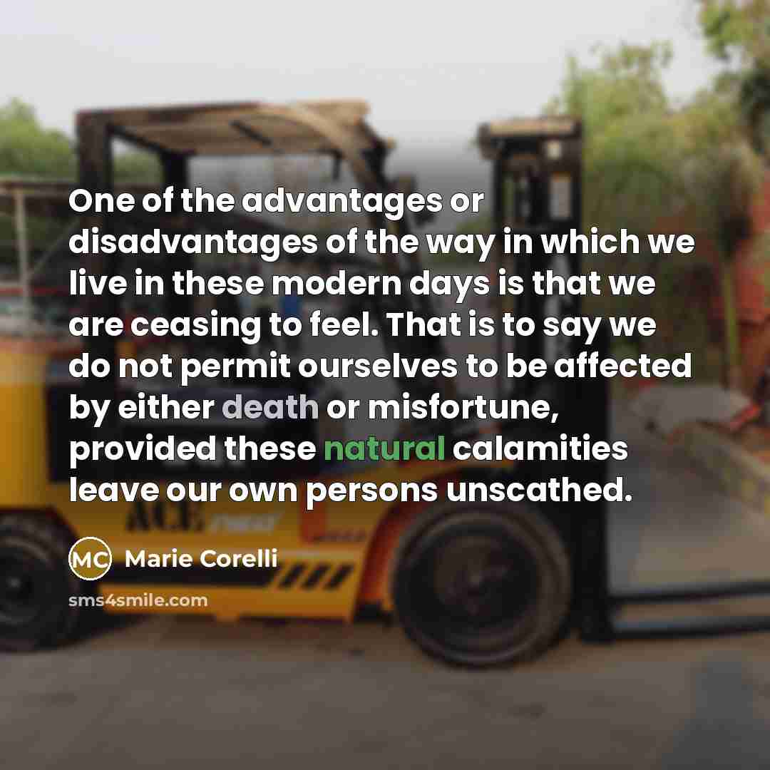 “One of the advantages or disadvantages of the way in which we live in these modern days is that we are ceasing to feel. That is to say we do not permit ourselves to be affected by either death or misfortune, provided these natural calamities leave our own persons unscathed.” quote by Marie Corelli