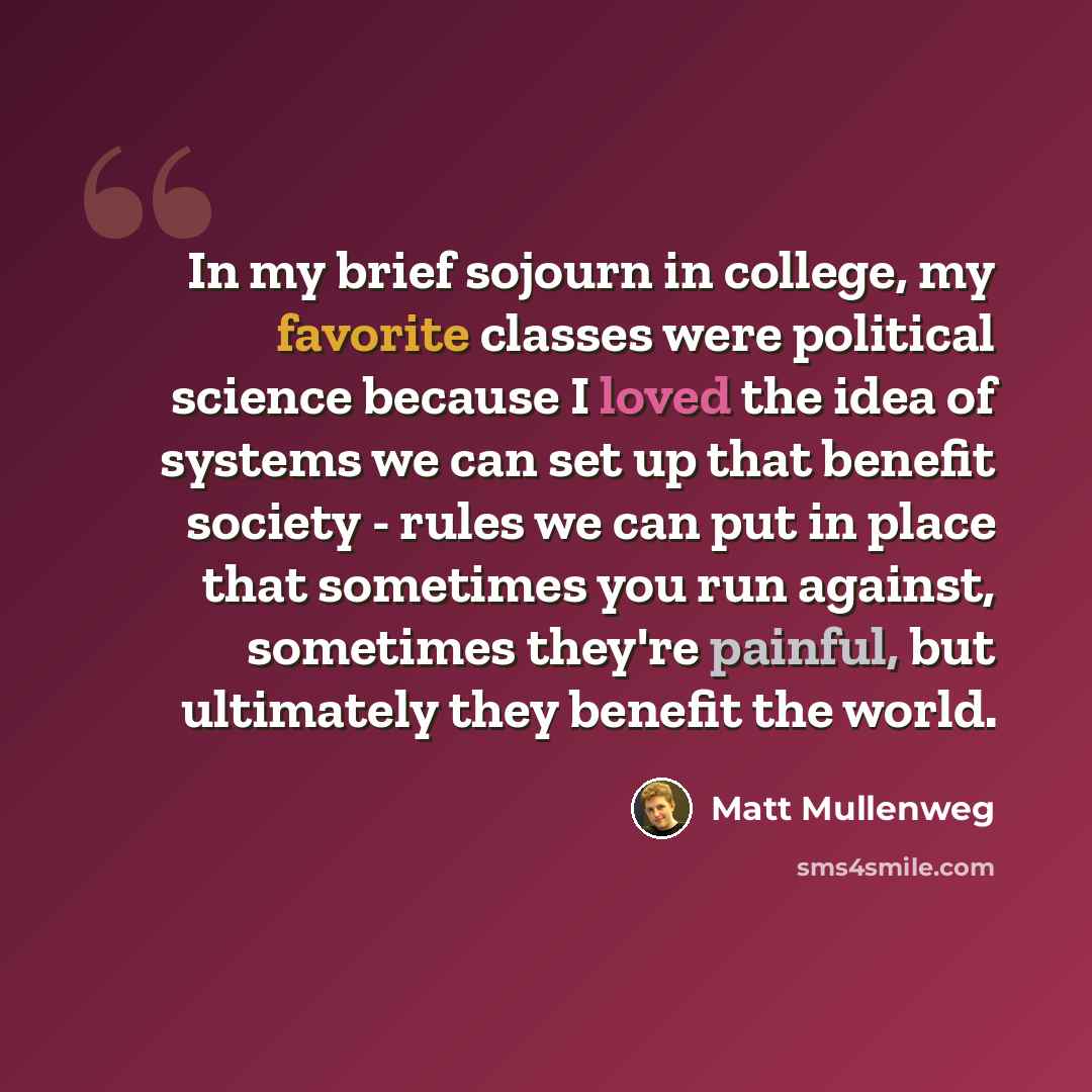 “In my brief sojourn in college, my favorite classes were political science because I loved the idea of systems we can set up that benefit society - rules we can put in place that sometimes you run against, sometimes they're painful, but ultimately they benefit the world.” quote by Matt Mullenweg