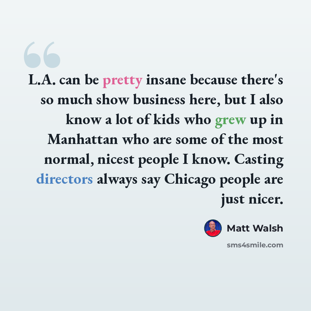 “L.A. can be pretty insane because there's so much show business here, but I also know a lot of kids who grew up in Manhattan who are some of the most normal, nicest people I know. Casting directors always say Chicago people are just nicer.” quote by Matt Walsh