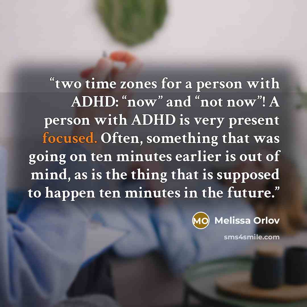 “two time zones for a person with ADHD: “now” and “not now”! A person with ADHD is very present focused. Often, something that was going on ten minutes earlier is out of mind, as is the thing that is supposed to happen ten minutes in the future.” quote by Melissa Orlov