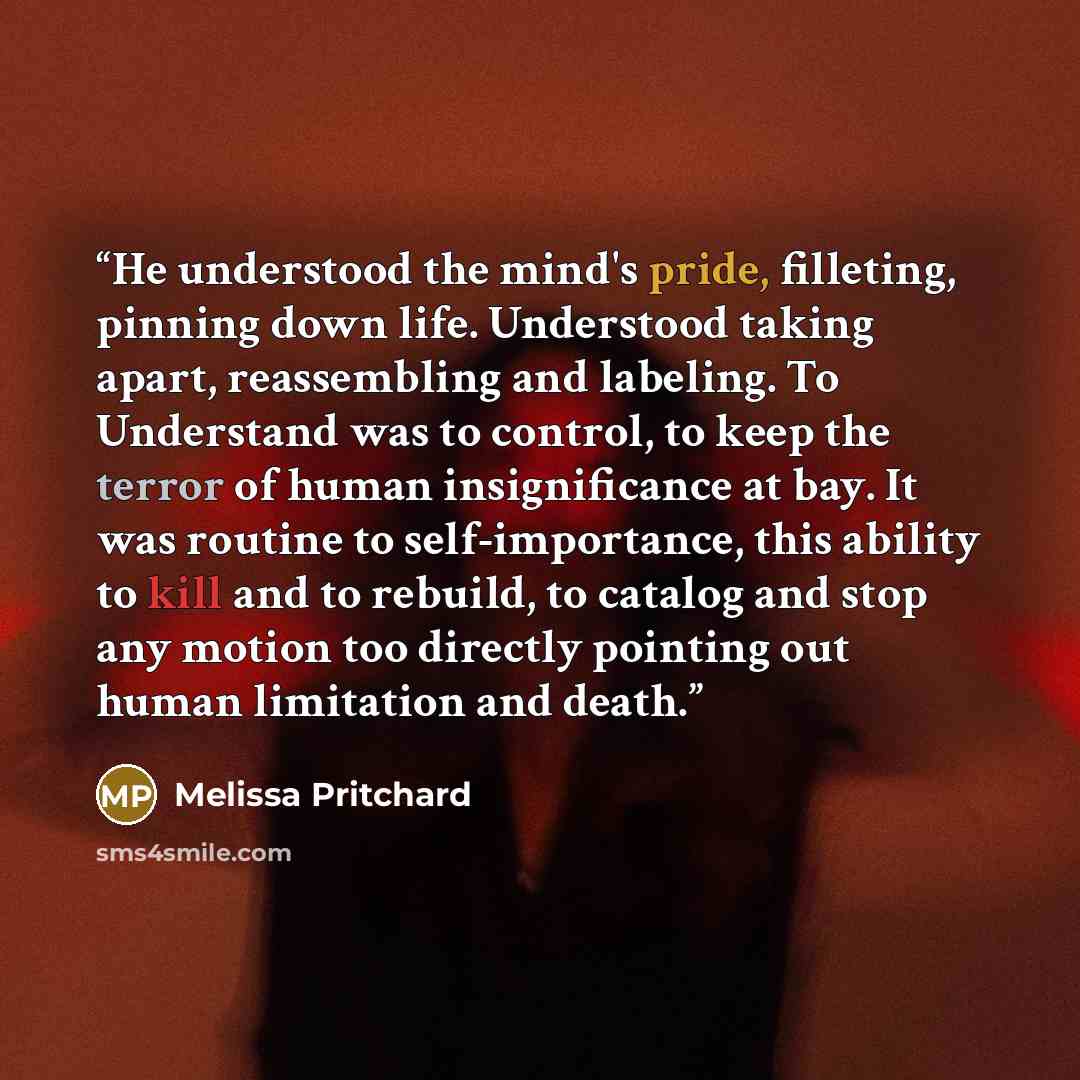 “He understood the mind's pride, filleting, pinning down life. Understood taking apart, reassembling and labeling. To Understand was to control, to keep the terror of human insignificance at bay. It was routine to self-importance, this ability to kill and to rebuild, to catalog and stop any motion…” quote by Melissa Pritchard