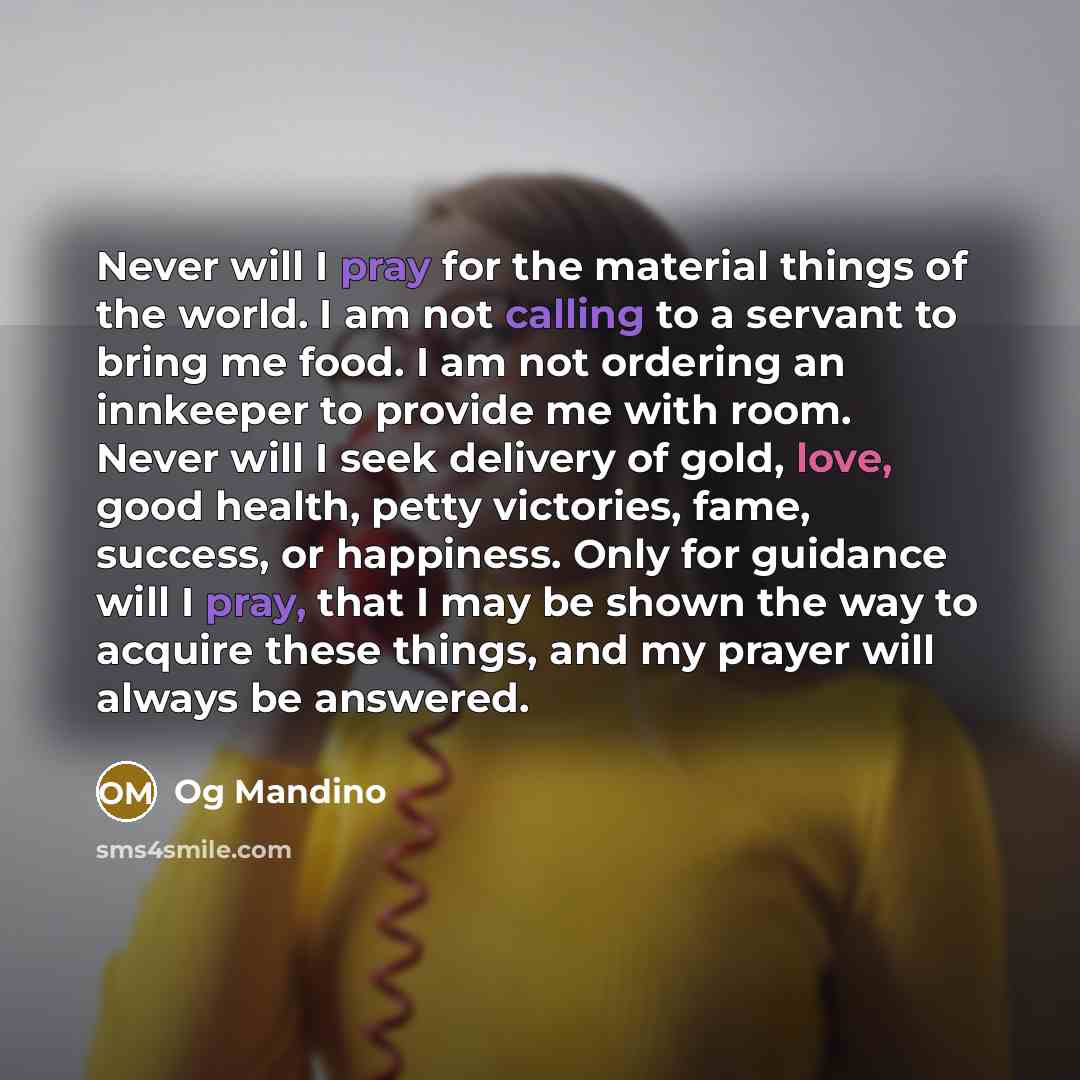 “Never will I pray for the material things of the world. I am not calling to a servant to bring me food. I am not ordering an innkeeper to provide me with room. Never will I seek delivery of gold, love, good health, petty victories, fame, success, or happiness. Only for guidance will I pray, that I…” quote by Og Mandino