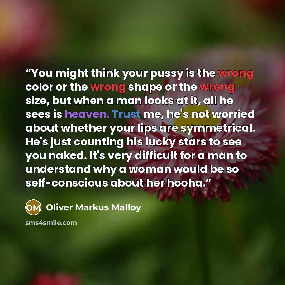 “You might think your pussy is the wrong color or the wrong shape or the wrong size, but when a man looks at it, all he sees is heaven. Trust me, he's not worried about whether your lips are symmetrical. He's just counting his lucky stars to see you naked. It's very difficult for a man to…” quote by Oliver Markus Malloy
