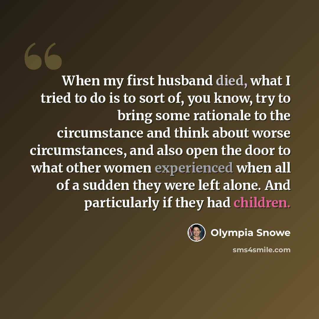 “When my first husband died, what I tried to do is to sort of, you know, try to bring some rationale to the circumstance and think about worse circumstances, and also open the door to what other women experienced when all of a sudden they were left alone. And particularly if they had children.” quote by Olympia Snowe