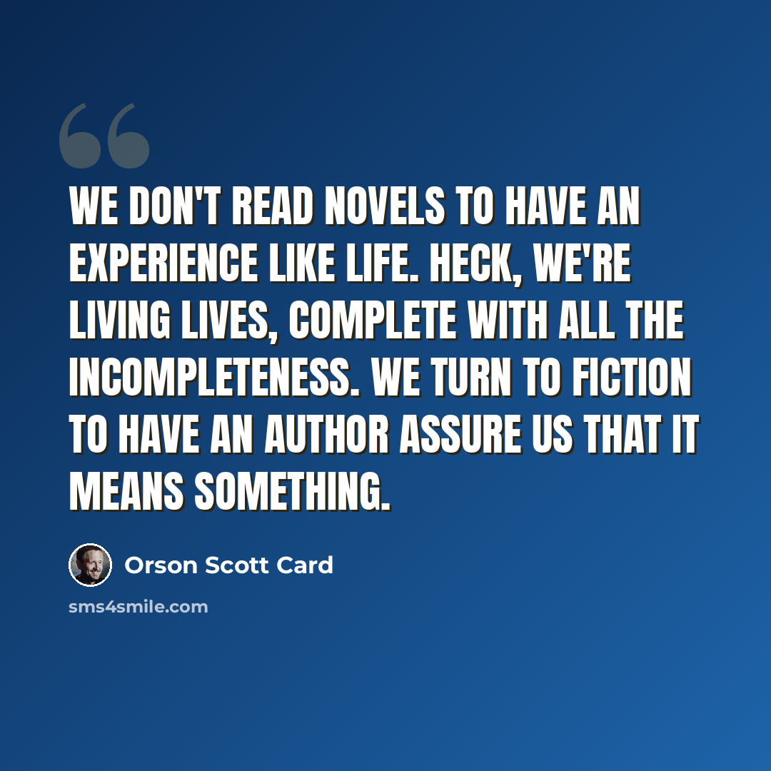 “We don't read novels to have an experience like life. Heck, we're living lives, complete with all the incompleteness. We turn to fiction to have an author assure us that it means something.” quote by Orson Scott Card