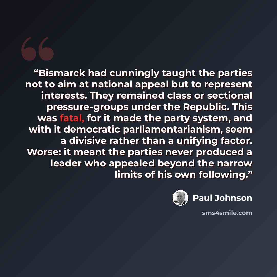 “Bismarck had cunningly taught the parties not to aim at national appeal but to represent interests. They remained class or sectional pressure-groups under the Republic. This was fatal, for it made the party system, and with it democratic parliamentarianism, seem a divisive rather than a unifying…” quote by Paul Johnson