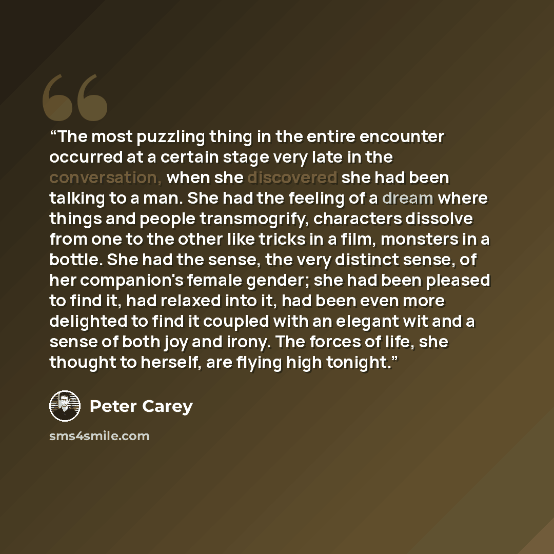 “The most puzzling thing in the entire encounter occurred at a certain stage very late in the conversation, when she discovered she had been talking to a man. She had the feeling of a dream where things and people transmogrify, characters dissolve from one to the other like tricks in a film…” quote by Peter Carey