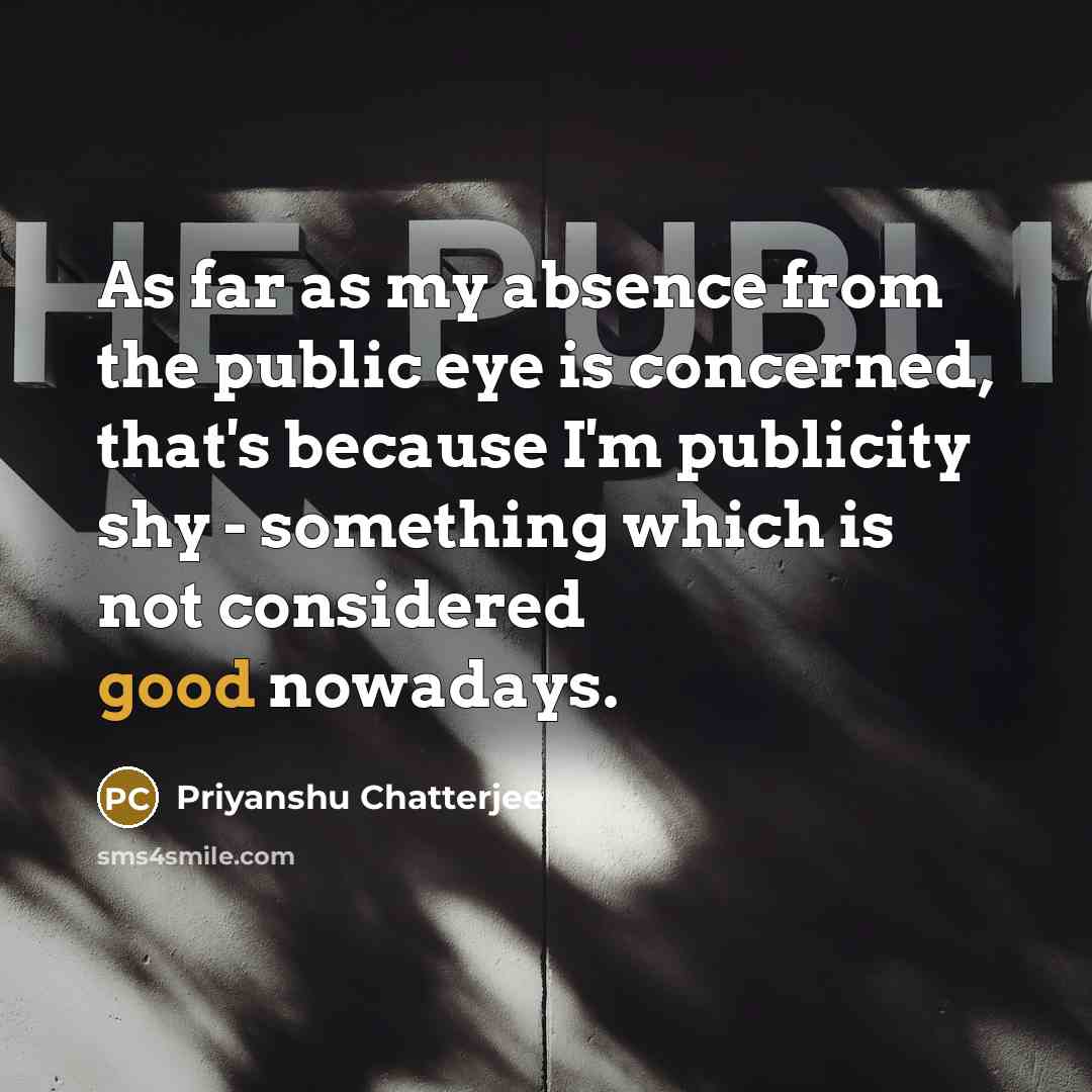 “As far as my absence from the public eye is concerned, that's because I'm publicity shy - something which is not considered good nowadays.” quote by Priyanshu Chatterjee