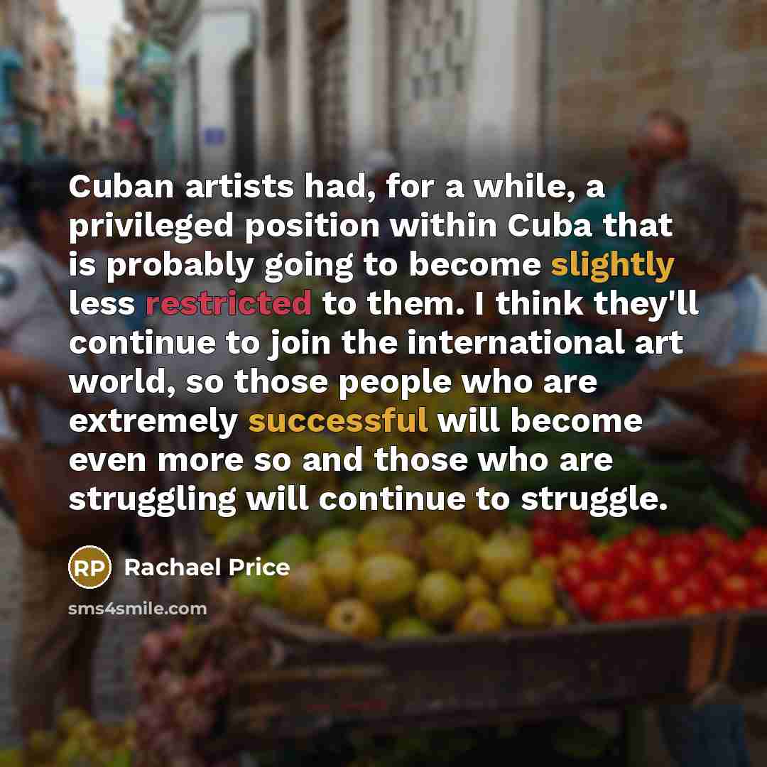 “Cuban artists had, for a while, a privileged position within Cuba that is probably going to become slightly less restricted to them. I think they'll continue to join the international art world, so those people who are extremely successful will become even more so and those who are struggling will…” quote by Rachael Price