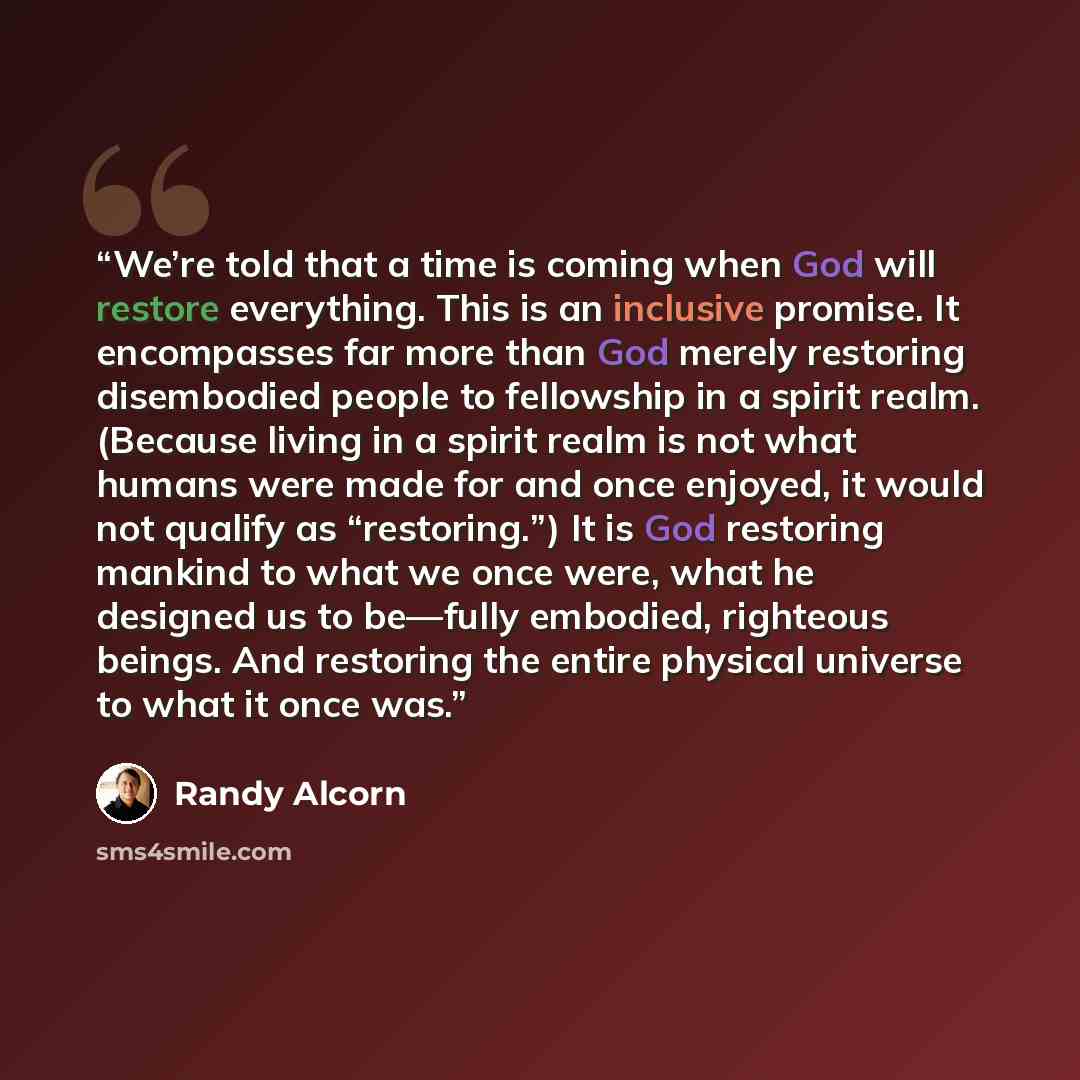 “We’re told that a time is coming when God will restore everything. This is an inclusive promise. It encompasses far more than God merely restoring disembodied people to fellowship in a spirit realm. (Because living in a spirit realm is not what humans were made for and once enjoyed, it would not…” quote by Randy Alcorn