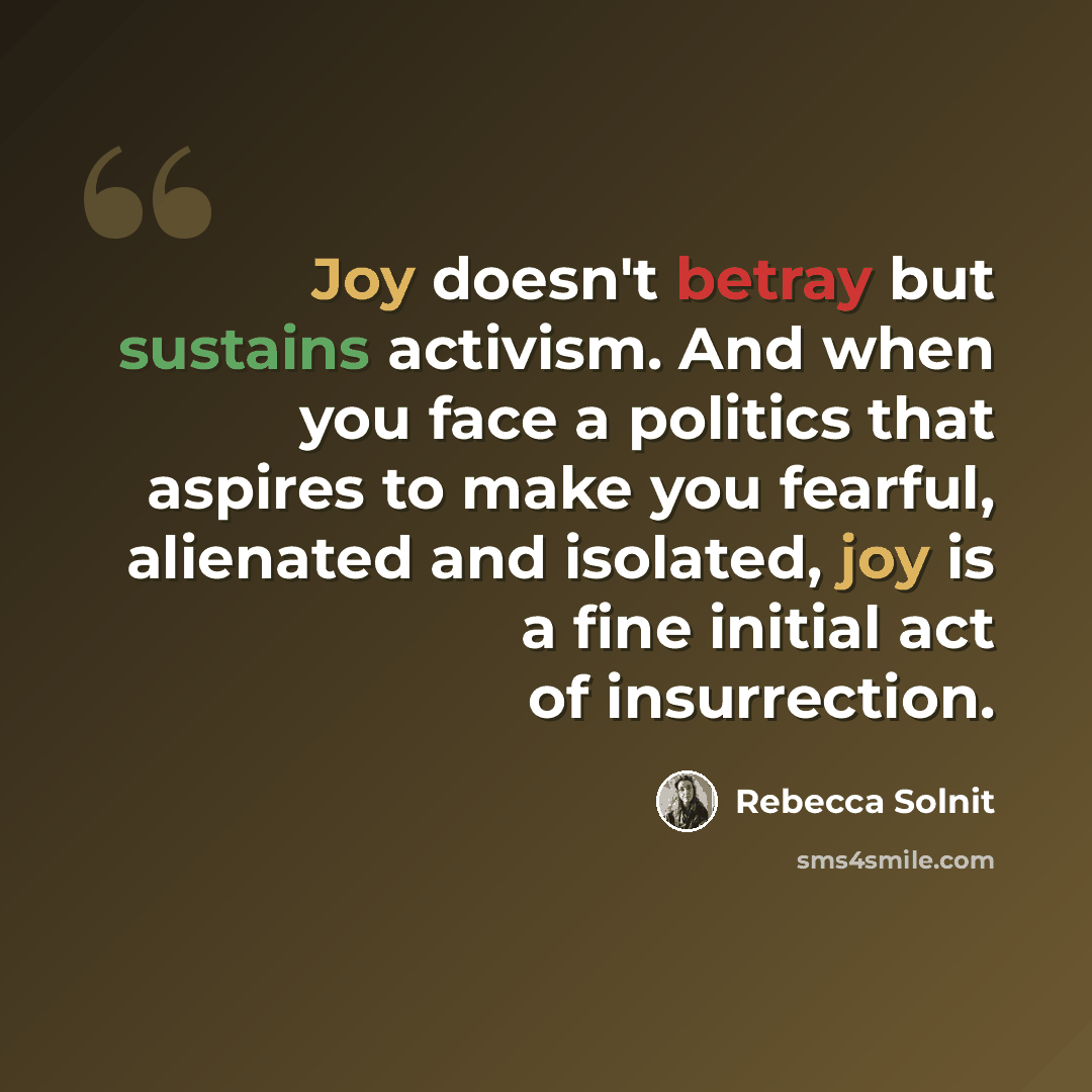 “Joy doesn't betray but sustains activism. And when you face a politics that aspires to make you fearful, alienated and isolated, joy is a fine initial act of insurrection.” quote by Rebecca Solnit