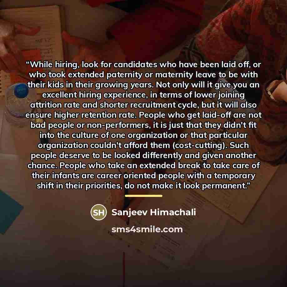 “While hiring, look for candidates who have been laid off, or who took extended paternity or maternity leave to be with their kids in their growing years. Not only will it give you an excellent hiring experience, in terms of lower joining attrition rate and shorter recruitment cycle, but it will…” quote by Sanjeev Himachali