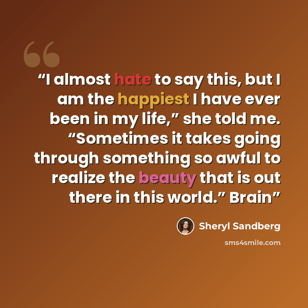 “I almost hate to say this, but I am the happiest I have ever been in my life,” she told me. “Sometimes it takes going through something so awful to realize the beauty that is out there in this world.” Brain” quote by Sheryl Sandberg