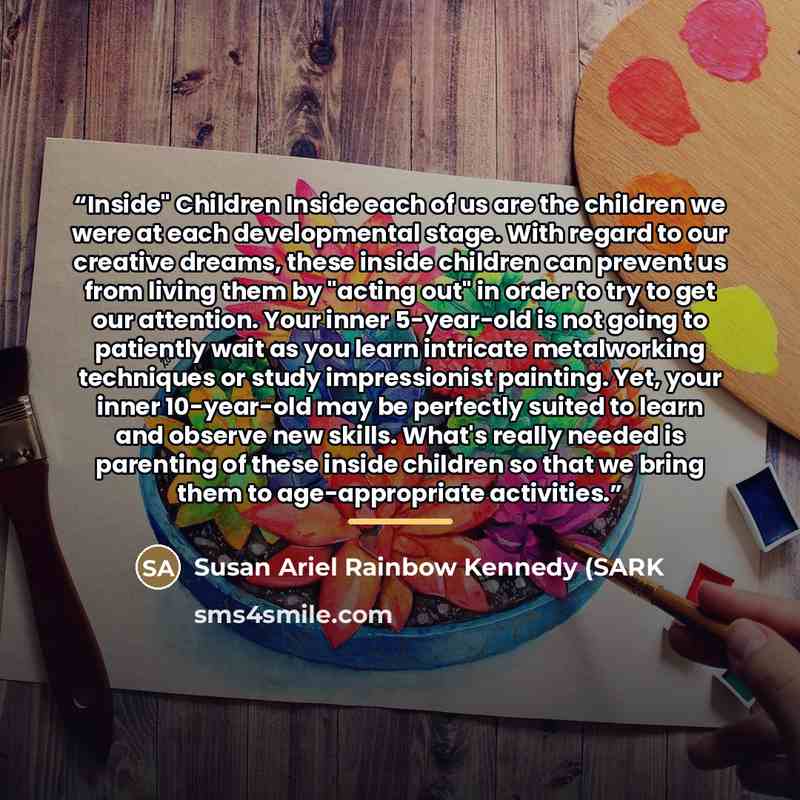 “Inside" Children Inside each of us are the children we were at each developmental stage. With regard to our creative dreams, these inside children can prevent us from living them by "acting out" in order to try to get our attention. Your inner 5-year-old is not going to patiently wait as you learn…” quote by Susan Ariel Rainbow Kennedy (SARK
