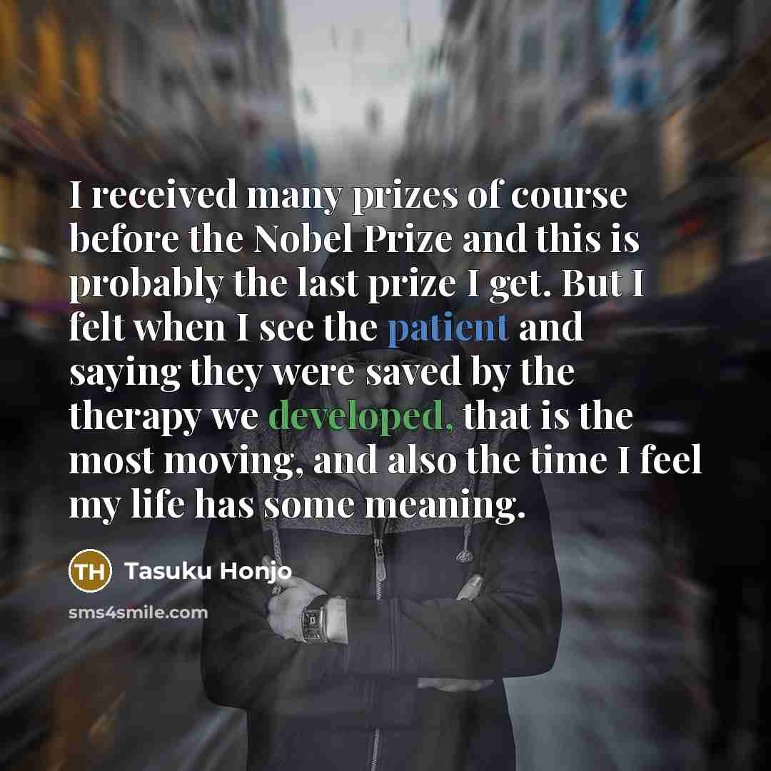 “I received many prizes of course before the Nobel Prize and this is probably the last prize I get. But I felt when I see the patient and saying they were saved by the therapy we developed, that is the most moving, and also the time I feel my life has some meaning.” quote by Tasuku Honjo