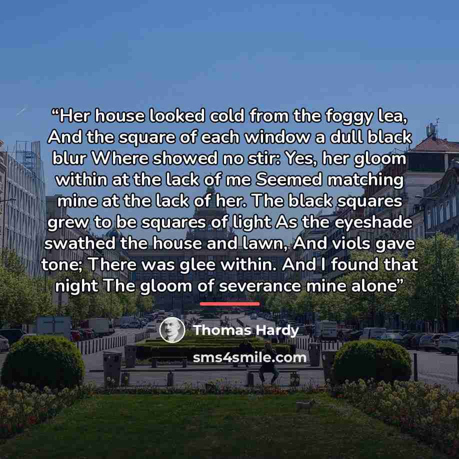 “Her house looked cold from the foggy lea, And the square of each window a dull black blur Where showed no stir: Yes, her gloom within at the lack of me Seemed matching mine at the lack of her. The black squares grew to be squares of light As the eyeshade swathed the house and lawn, And viols gave…” quote by Thomas Hardy