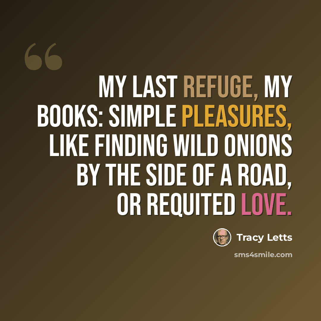 “My last refuge, my books: simple pleasures, like finding wild onions by the side of a road, or requited love.” quote by Tracy Letts