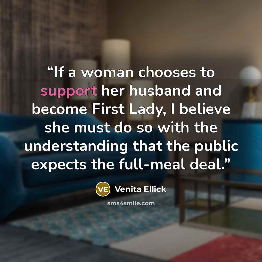 “If a woman chooses to support her husband and become First Lady, I believe she must do so with the understanding that the public expects the full-meal deal.” quote by Venita Ellick