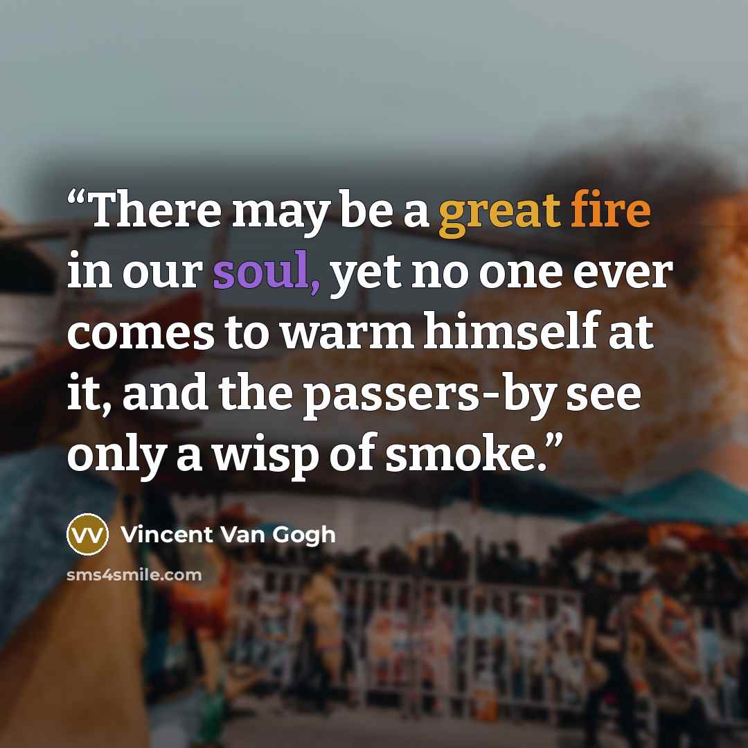 “There may be a great fire in our soul, yet no one ever comes to warm himself at it, and the passers-by see only a wisp of smoke.” quote by Vincent van Gogh
