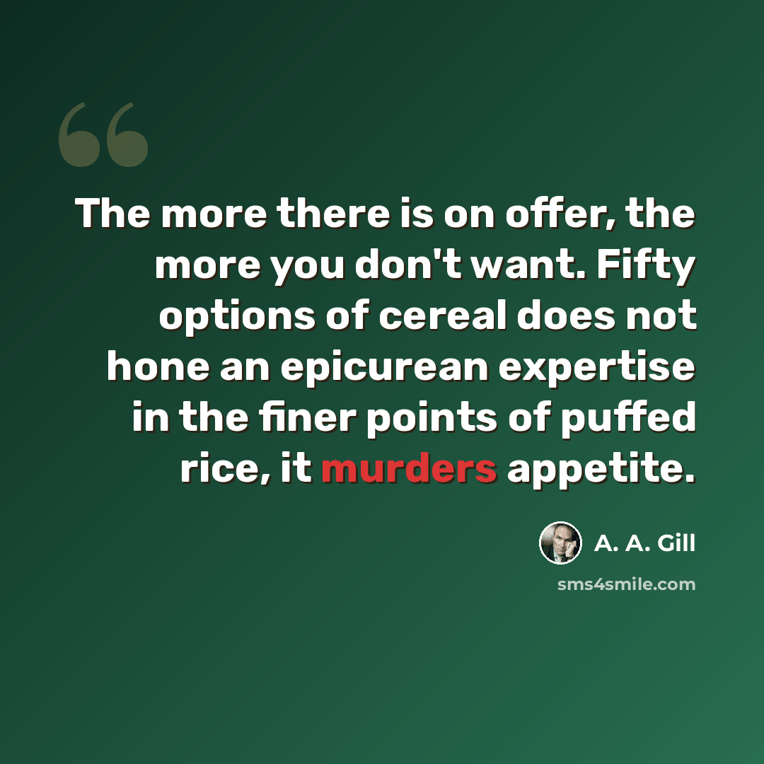 “The more there is on offer, the more you don't want. Fifty options of cereal does not hone an epicurean expertise in the finer points of puffed rice, it murders appetite.” quote by A. A. Gill