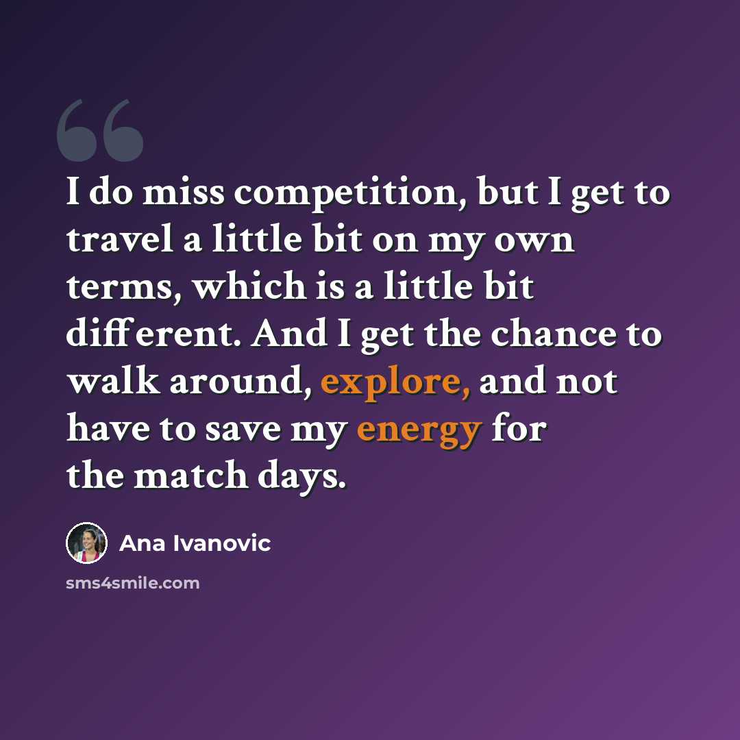 “I do miss competition, but I get to travel a little bit on my own terms, which is a little bit different. And I get the chance to walk around, explore, and not have to save my energy for the match days.” quote by Ana Ivanovic