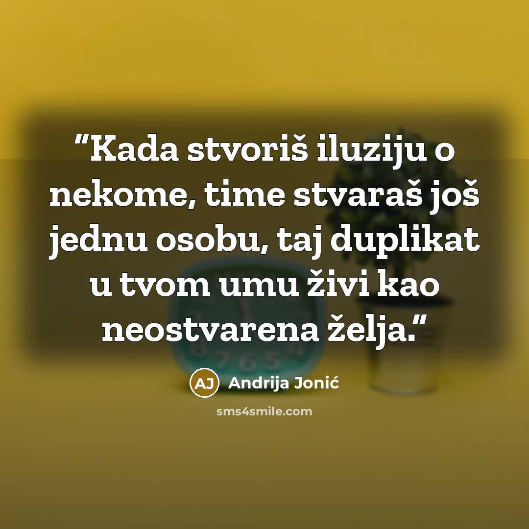 “Kada stvoriš iluziju o nekome, time stvaraš još jednu osobu, taj duplikat u tvom umu živi kao neostvarena želja.” quote by Andrija Jonić