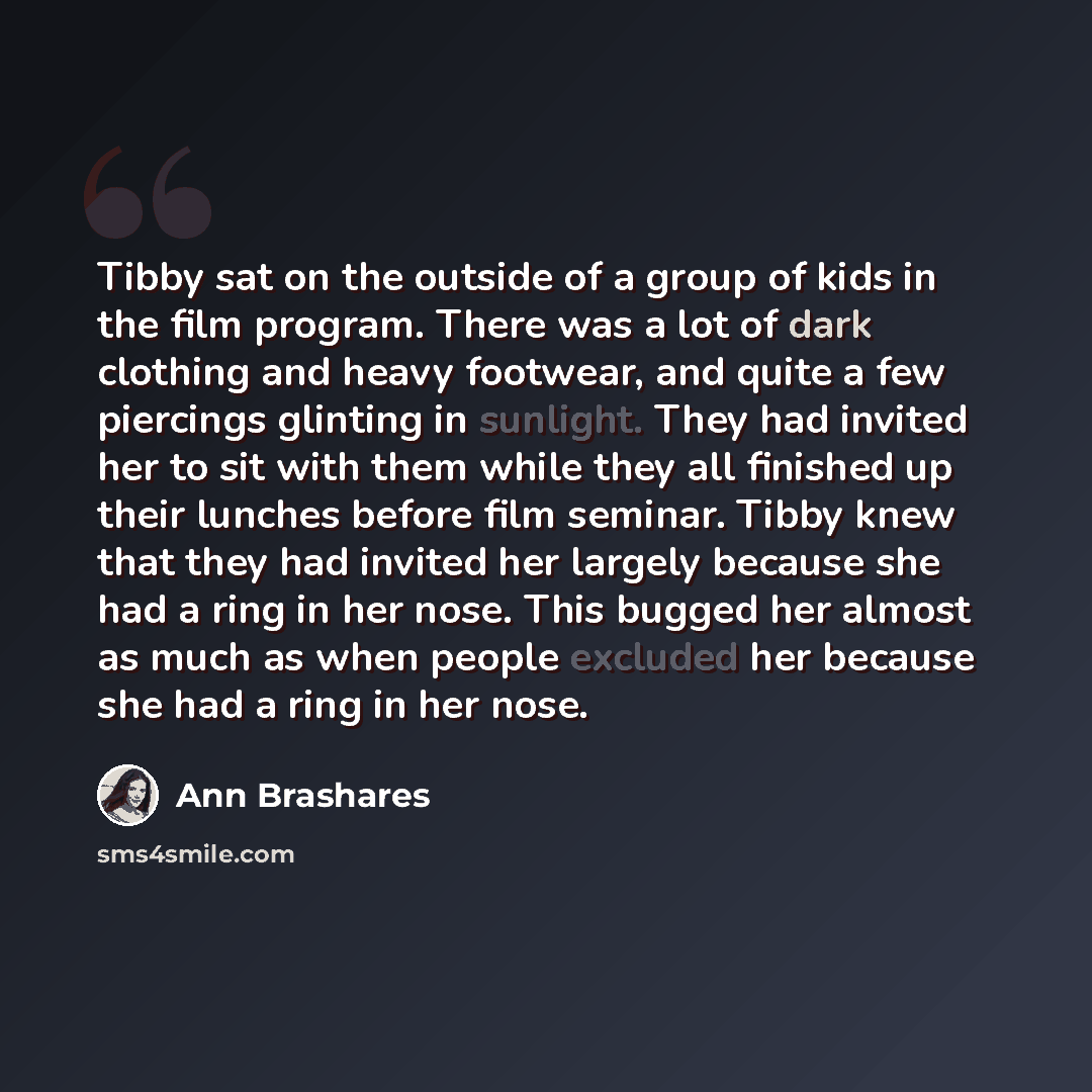 “Tibby sat on the outside of a group of kids in the film program. There was a lot of dark clothing and heavy footwear, and quite a few piercings glinting in sunlight. They had invited her to sit with them while they all finished up their lunches before film seminar. Tibby knew that they had invited…” quote by Ann Brashares