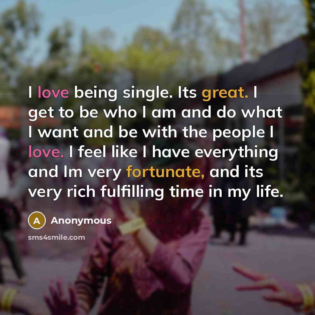 “I love being single. Its great. I get to be who I am and do what I want and be with the people I love. I feel like I have everything and Im very fortunate, and its very rich fulfilling time in my life.” quote by Anonymous