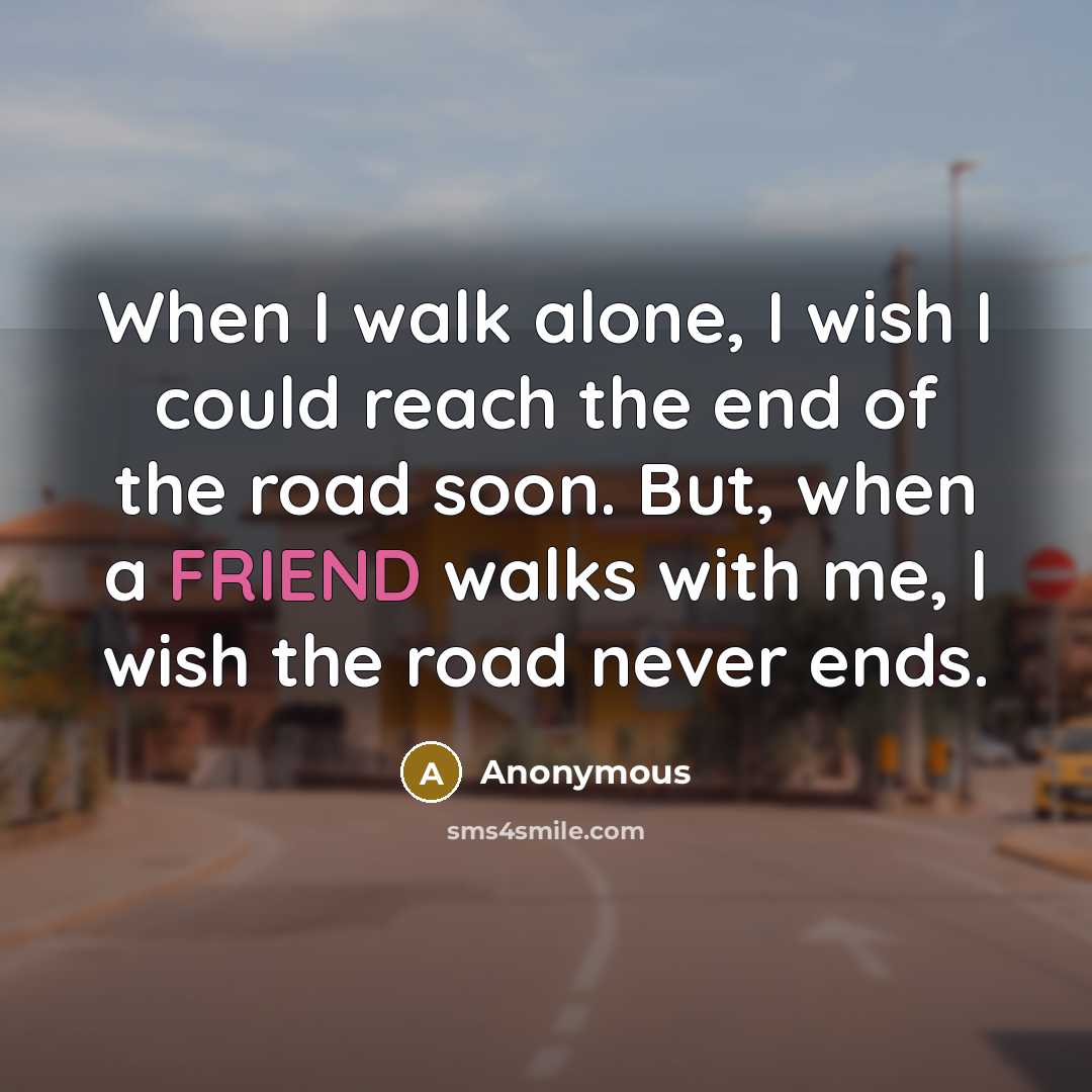 “When I walk alone, I wish I could reach the end of the road soon. But, when a FRIEND walks with me, I wish the road never ends.” quote by Anonymous