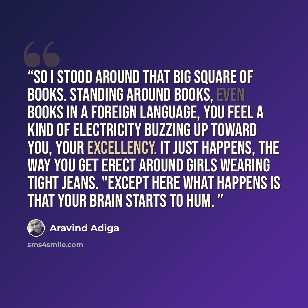 “So I stood around that big square of books. Standing around books, even books in a foreign language, you feel a kind of electricity buzzing up toward you, Your Excellency. It just happens, the way you get erect around girls wearing tight jeans. "Except here what happens is that your brain starts…” quote by Aravind Adiga