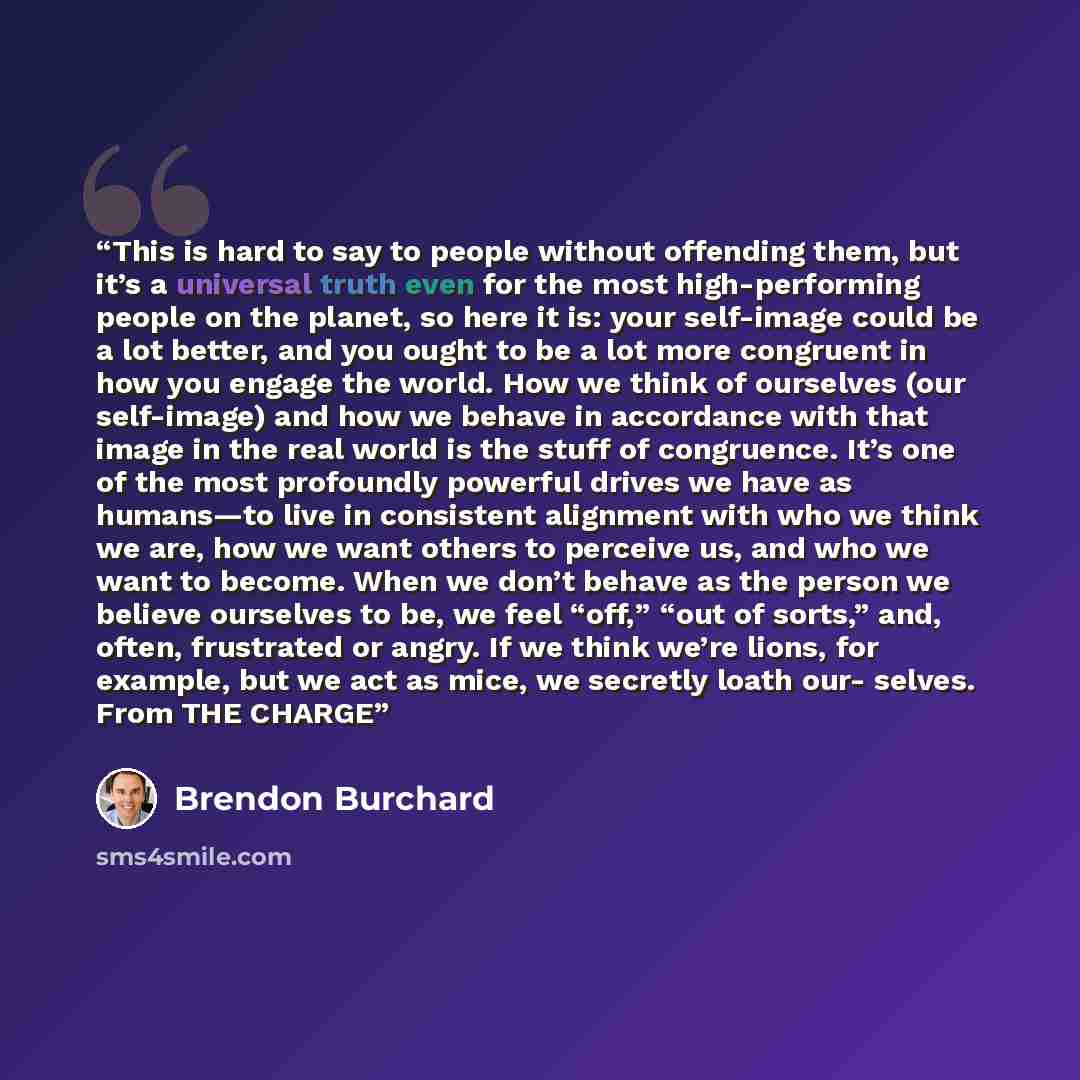 “This is hard to say to people without offending them, but it’s a universal truth even for the most high-performing people on the planet, so here it is: your self-image could be a lot better, and you ought to be a lot more congruent in how you engage the world. How we think of ourselves (our…” quote by Brendon Burchard