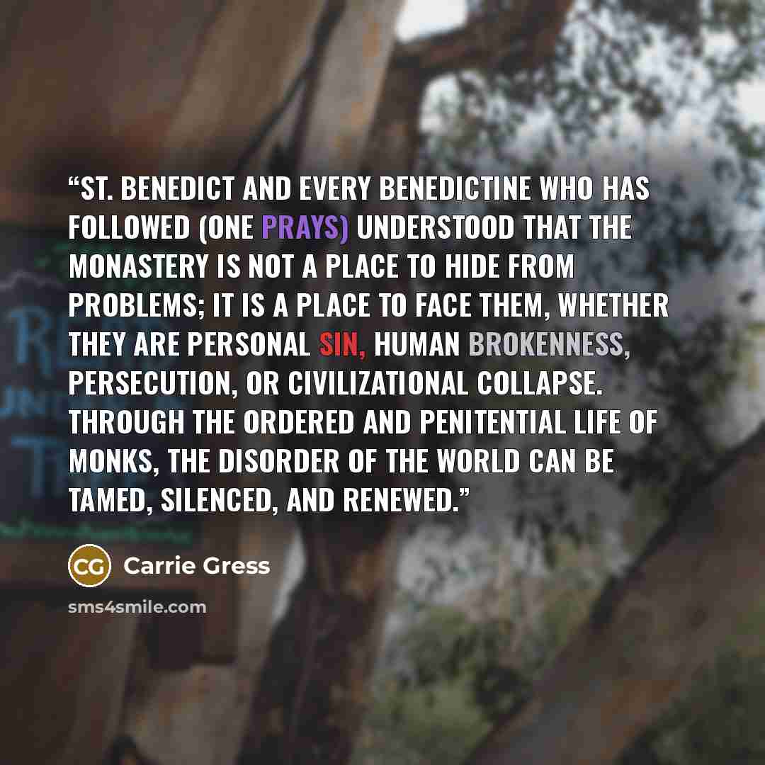 “St. Benedict and every Benedictine who has followed (one prays) understood that the monastery is not a place to hide from problems; it is a place to face them, whether they are personal sin, human brokenness, persecution, or civilizational collapse. Through the ordered and penitential life of…” quote by Carrie Gress