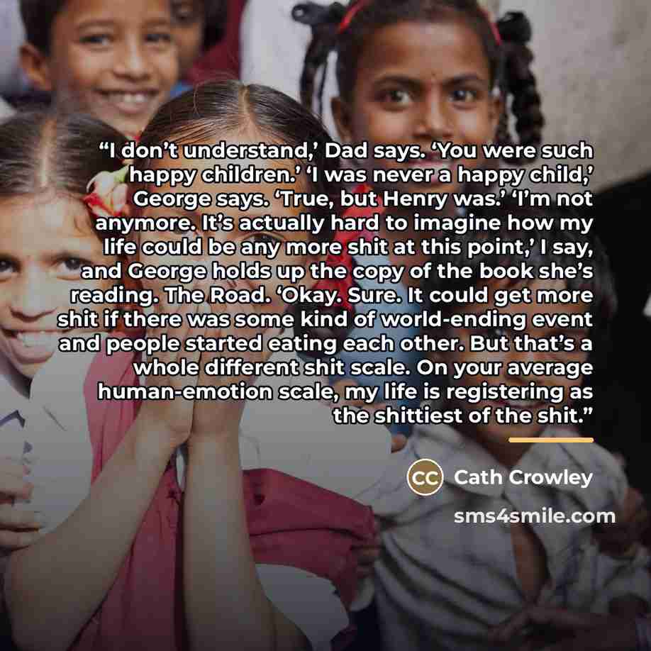 “I don’t understand,’ Dad says. ‘You were such happy children.’ ‘I was never a happy child,’ George says. ‘True, but Henry was.’ ‘I’m not anymore. It’s actually hard to imagine how my life could be any more shit at this point,’ I say, and George holds up the copy of the book she’s reading. The…” quote by Cath Crowley