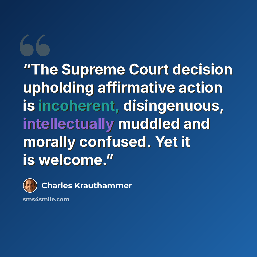 “The Supreme Court decision upholding affirmative action is incoherent, disingenuous, intellectually muddled and morally confused. Yet it is welcome.” quote by Charles Krauthammer