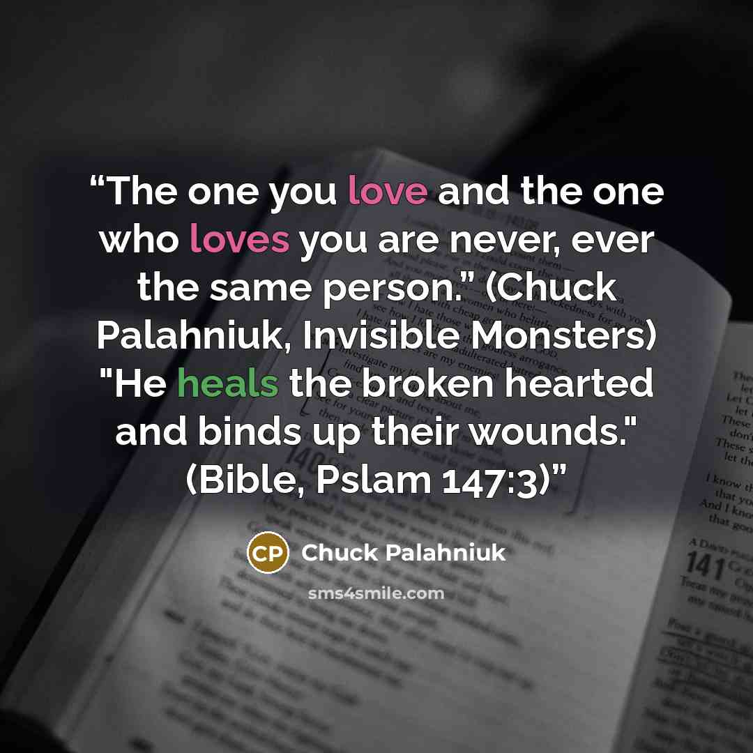 “The one you love and the one who loves you are never, ever the same person.” (Chuck Palahniuk, Invisible Monsters) "He heals the broken hearted and binds up their wounds." (Bible, Pslam 147:3)” quote by Chuck Palahniuk