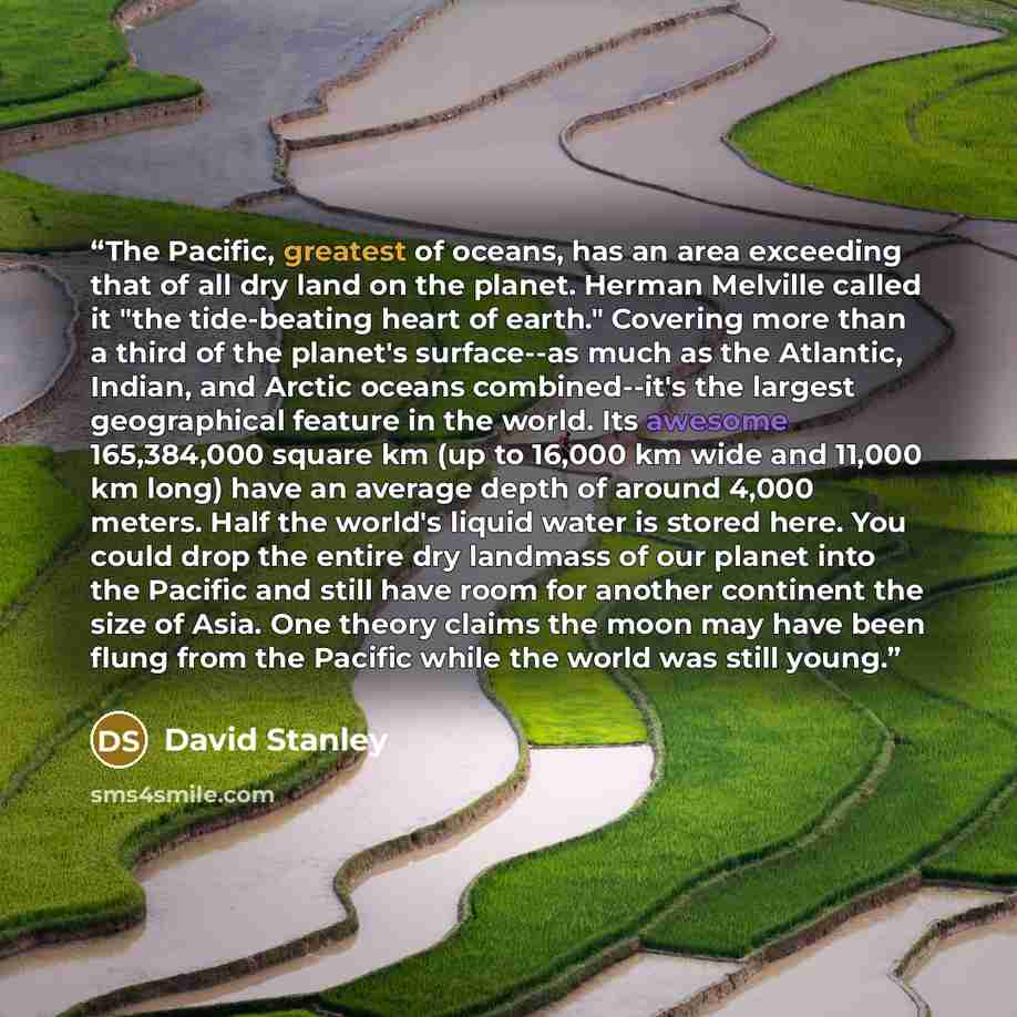 “The Pacific, greatest of oceans, has an area exceeding that of all dry land on the planet. Herman Melville called it "the tide-beating heart of earth." Covering more than a third of the planet's surface--as much as the Atlantic, Indian, and Arctic oceans combined--it's the largest geographical…” quote by David Stanley
