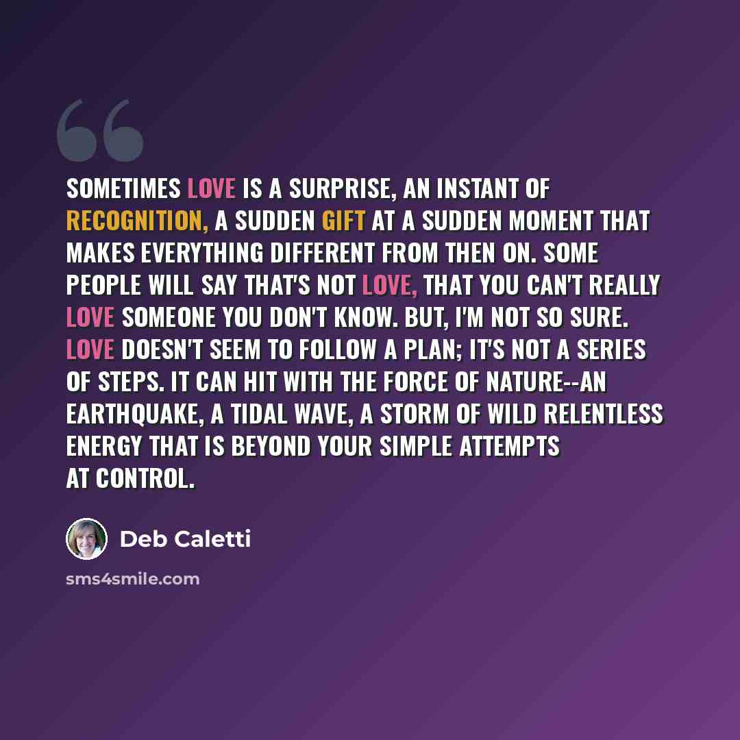 “Sometimes love is a surprise, an instant of recognition, a sudden gift at a sudden moment that makes everything different from then on. Some people will say that's not love, that you can't really love someone you don't know. But, I'm not so sure. Love doesn't seem to follow a plan; it's not a…” quote by Deb Caletti