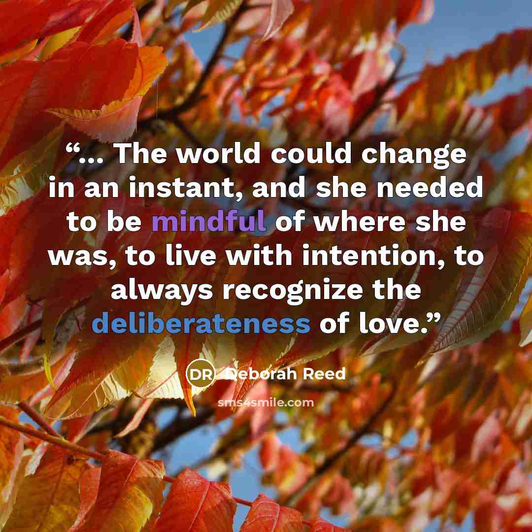 “... The world could change in an instant, and she needed to be mindful of where she was, to live with intention, to always recognize the deliberateness of love.” quote by Deborah Reed