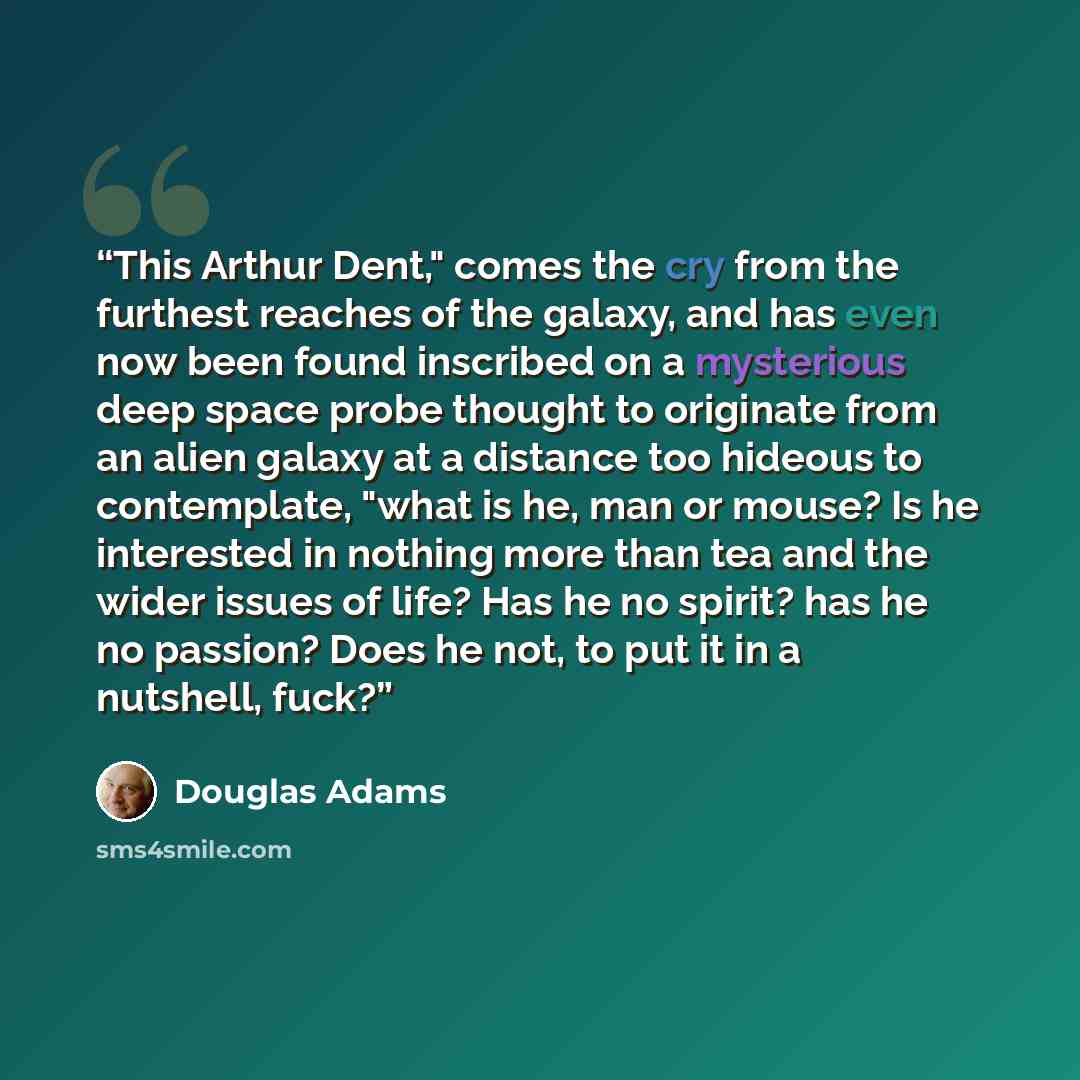 “This Arthur Dent," comes the cry from the furthest reaches of the galaxy, and has even now been found inscribed on a mysterious deep space probe thought to originate from an alien galaxy at a distance too hideous to contemplate, "what is he, man or mouse? Is he interested in nothing more than tea…” quote by Douglas Adams