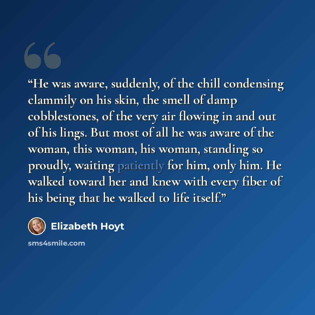 “He was aware, suddenly, of the chill condensing clammily on his skin, the smell of damp cobblestones, of the very air flowing in and out of his lings. But most of all he was aware of the woman, this woman, his woman, standing so proudly, waiting patiently for him, only him. He walked toward her…” quote by Elizabeth Hoyt