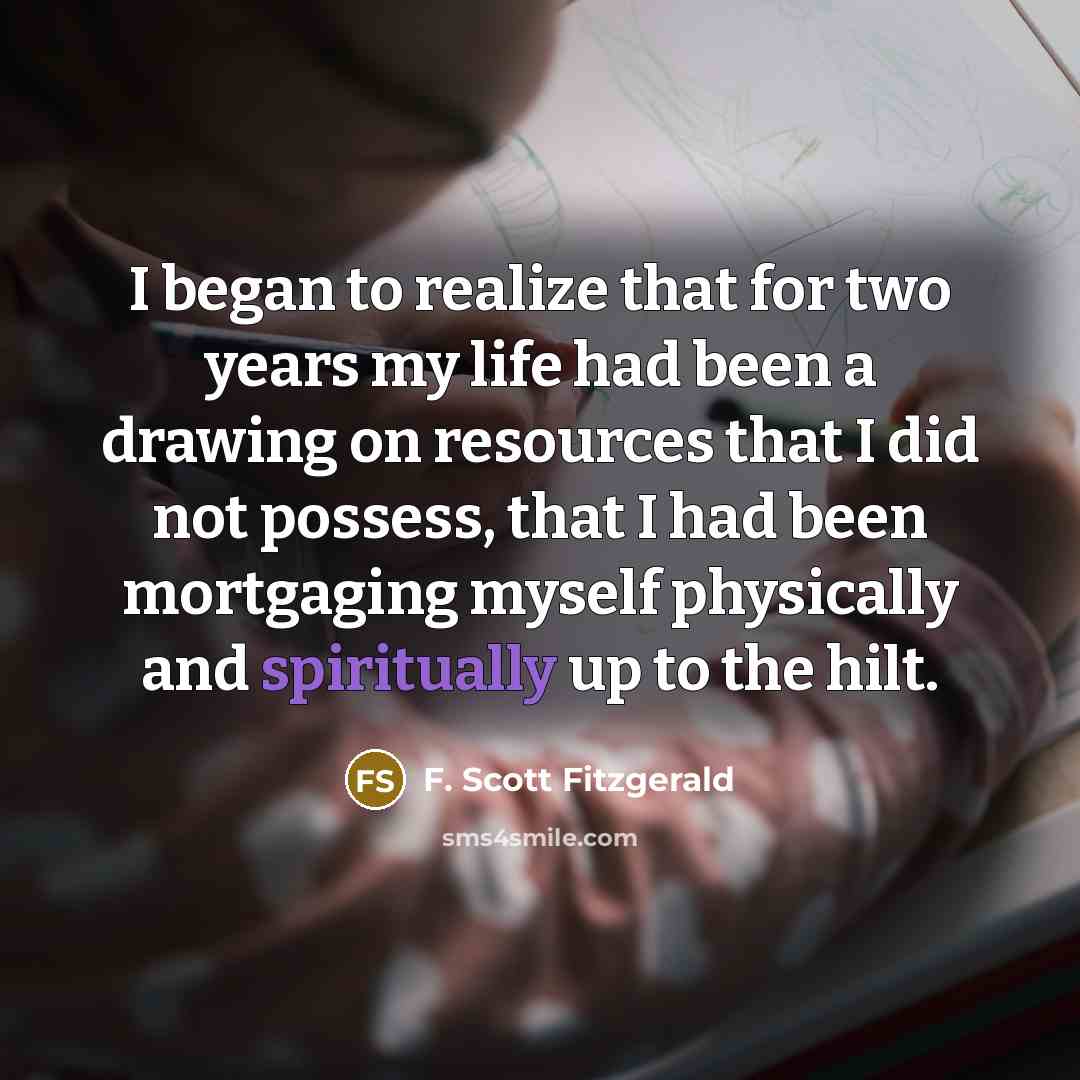 “I began to realize that for two years my life had been a drawing on resources that I did not possess, that I had been mortgaging myself physically and spiritually up to the hilt.” quote by F. Scott Fitzgerald