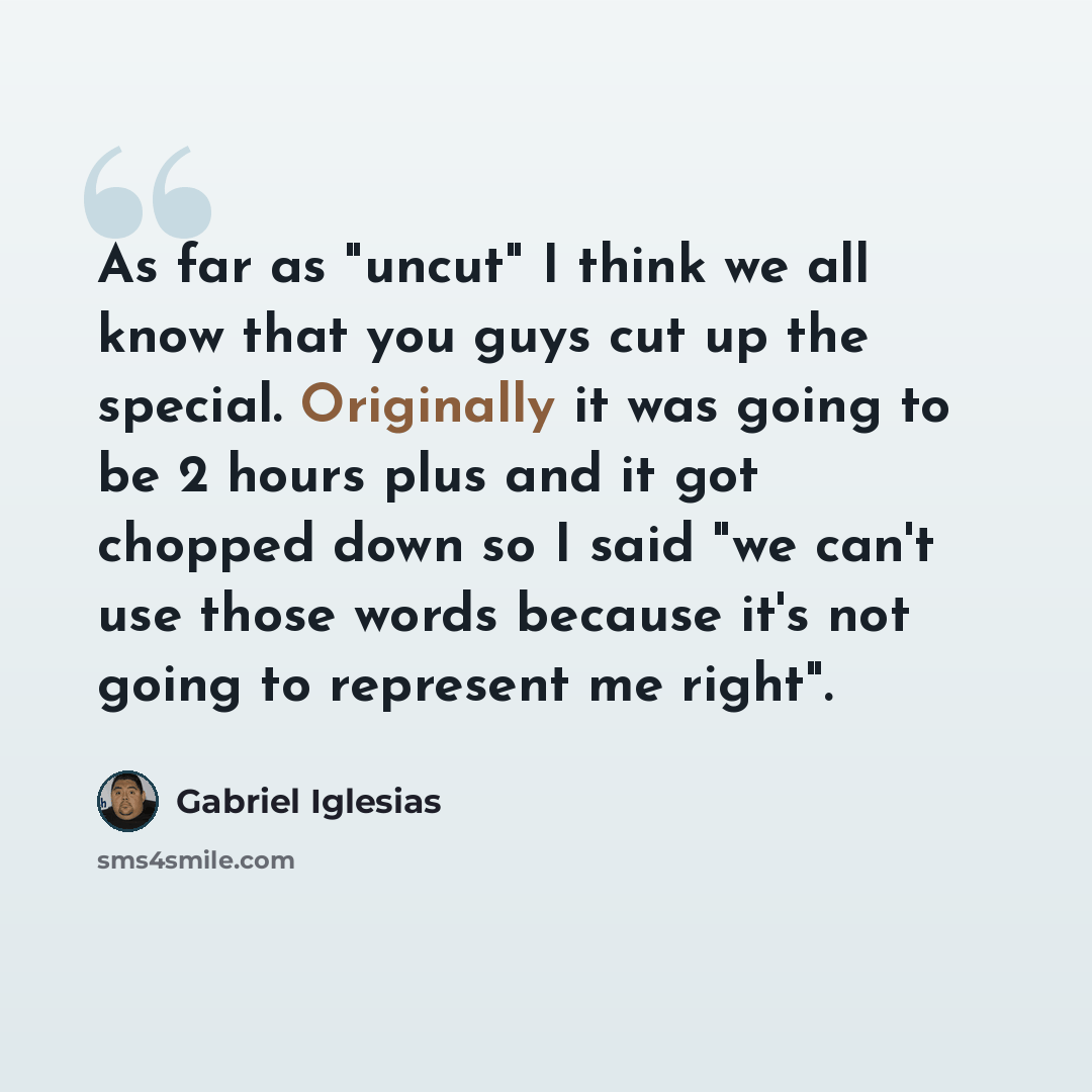 “As far as "uncut" I think we all know that you guys cut up the special. Originally it was going to be 2 hours plus and it got chopped down so I said "we can't use those words because it's not going to represent me right".” quote by Gabriel Iglesias