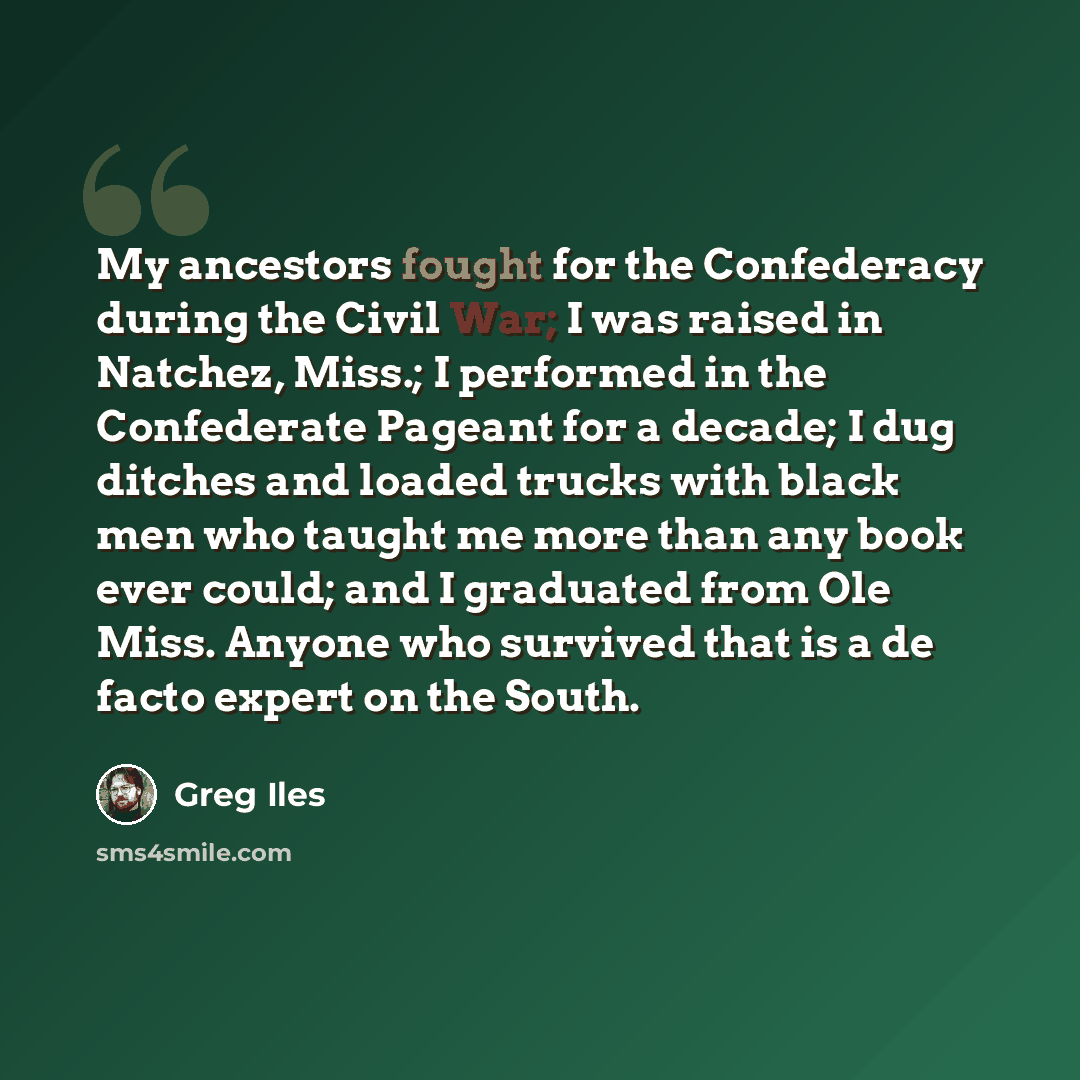 “My ancestors fought for the Confederacy during the Civil War; I was raised in Natchez, Miss.; I performed in the Confederate Pageant for a decade; I dug ditches and loaded trucks with black men who taught me more than any book ever could; and I graduated from Ole Miss. Anyone who survived that is…” quote by Greg Iles