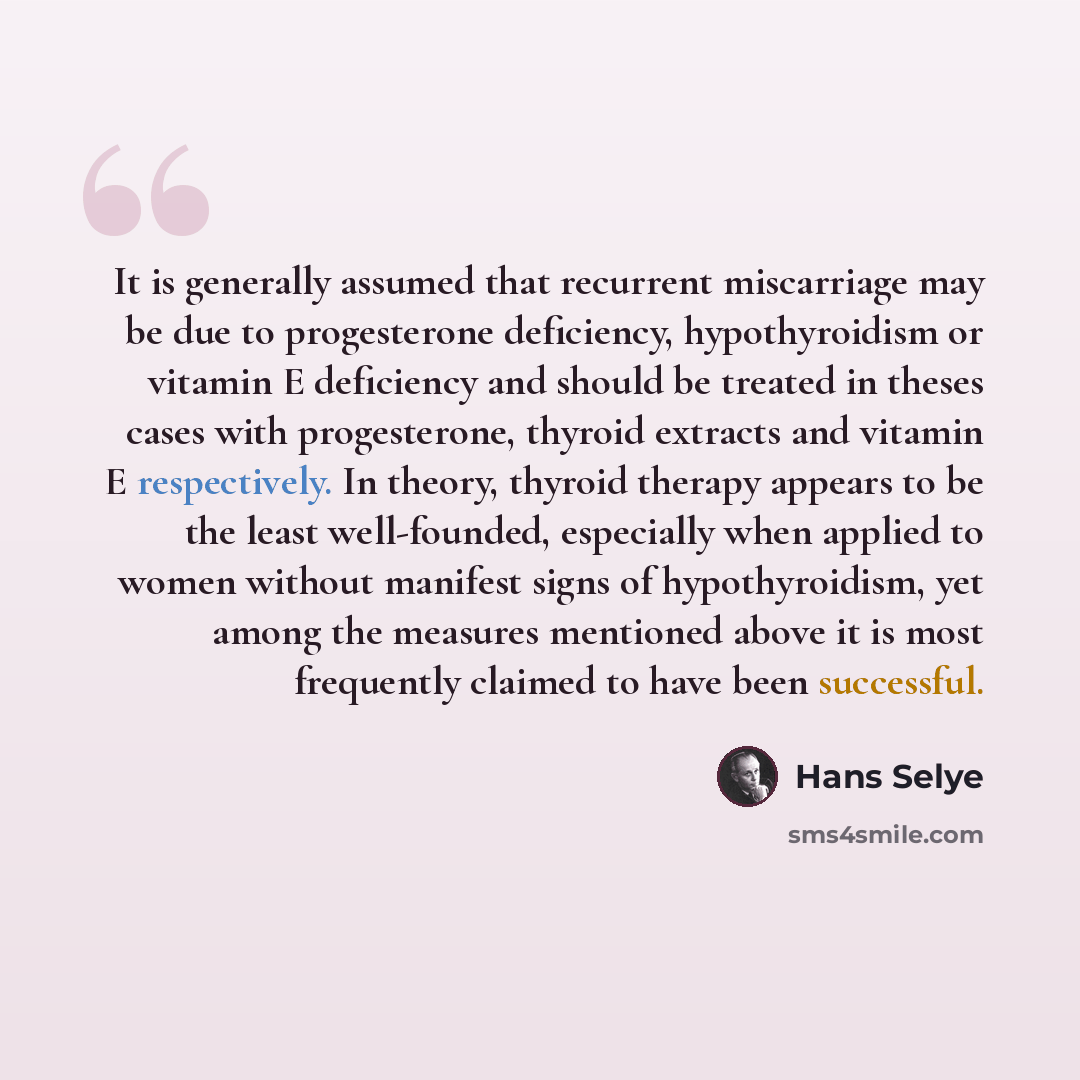 “It is generally assumed that recurrent miscarriage may be due to progesterone deficiency, hypothyroidism or vitamin E deficiency and should be treated in theses cases with progesterone, thyroid extracts and vitamin E respectively. In theory, thyroid therapy appears to be the least well-founded…” quote by Hans Selye