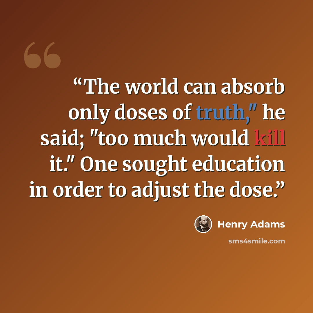 “The world can absorb only doses of truth," he said; "too much would kill it." One sought education in order to adjust the dose.” quote by Henry Adams