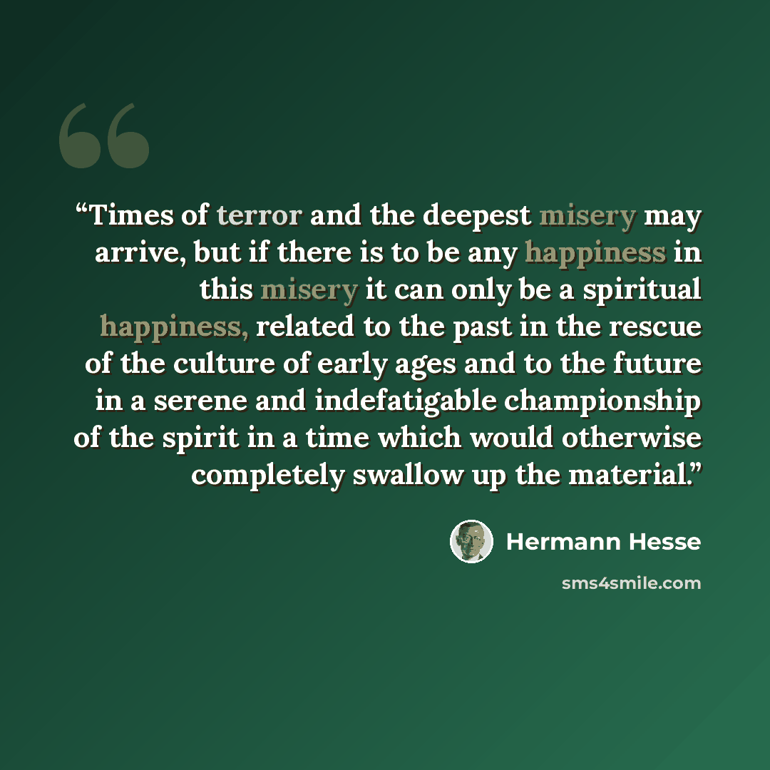 “Times of terror and the deepest misery may arrive, but if there is to be any happiness in this misery it can only be a spiritual happiness, related to the past in the rescue of the culture of early ages and to the future in a serene and indefatigable championship of the spirit in a time which…” quote by Hermann Hesse