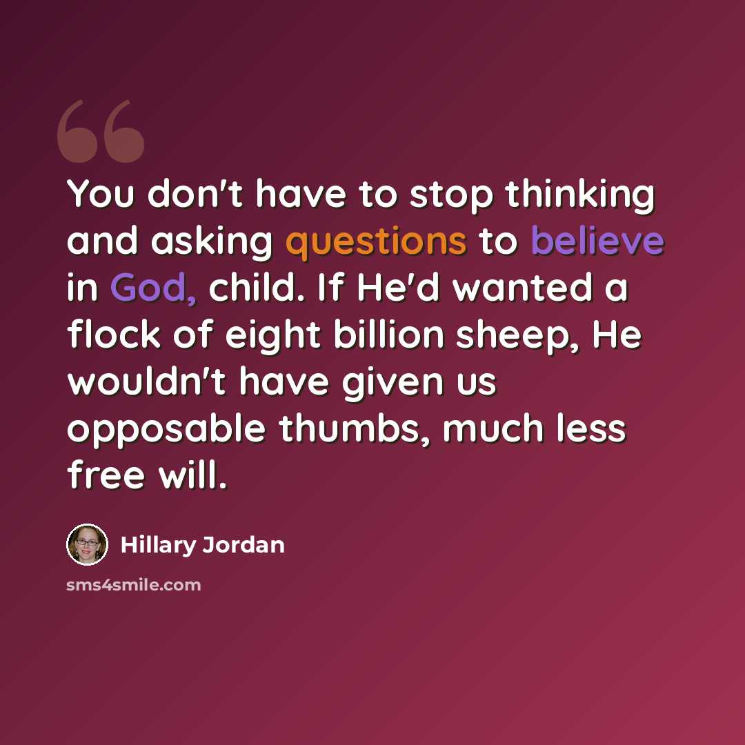 “You don't have to stop thinking and asking questions to believe in God, child. If He'd wanted a flock of eight billion sheep, He wouldn't have given us opposable thumbs, much less free will.” quote by Hillary Jordan