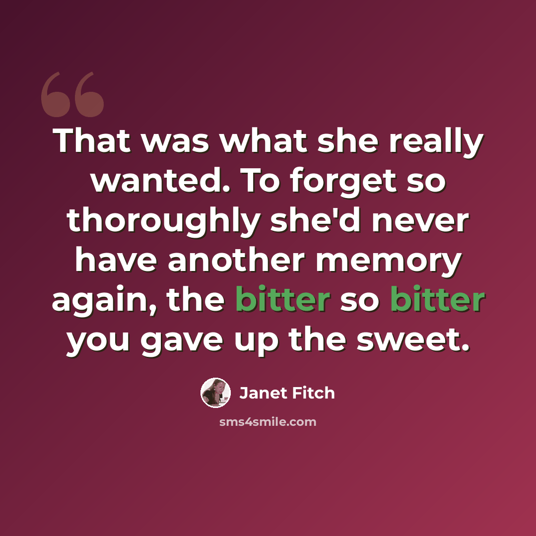 “That was what she really wanted. To forget so thoroughly she'd never have another memory again, the bitter so bitter you gave up the sweet.” quote by Janet Fitch