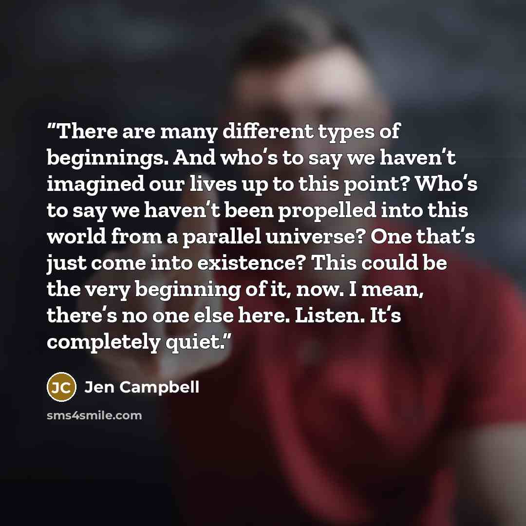 “There are many different types of beginnings. And who’s to say we haven’t imagined our lives up to this point? Who’s to say we haven’t been propelled into this world from a parallel universe? One that’s just come into existence? This could be the very beginning of it, now. I mean, there’s no one…” quote by Jen Campbell