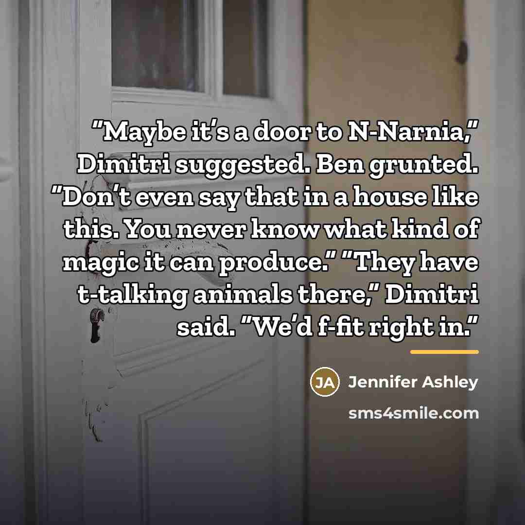“Maybe it’s a door to N-Narnia,” Dimitri suggested. Ben grunted. “Don’t even say that in a house like this. You never know what kind of magic it can produce.” “They have t-talking animals there,” Dimitri said. “We’d f-fit right in.” quote by Jennifer Ashley